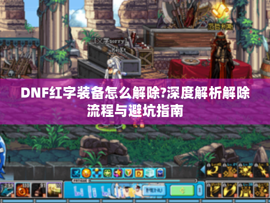 DNF红字装备怎么解除?深度解析解除流程与避坑指南 DNF红字装备怎么解除?深度解析解除流程与避坑指南