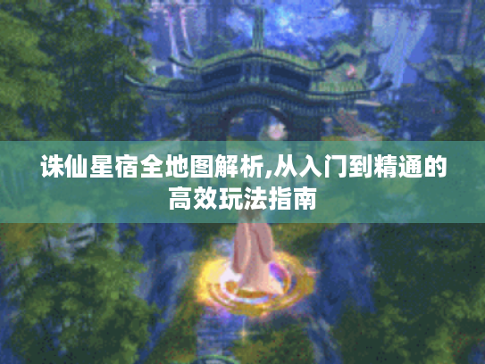 诛仙星宿全地图解析,从入门到精通的高效玩法指南