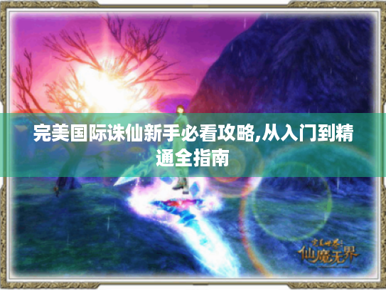 完美国际诛仙新手必看攻略,从入门到精通全指南 完美国际诛仙新手必看攻略,从入门到精通全指南
