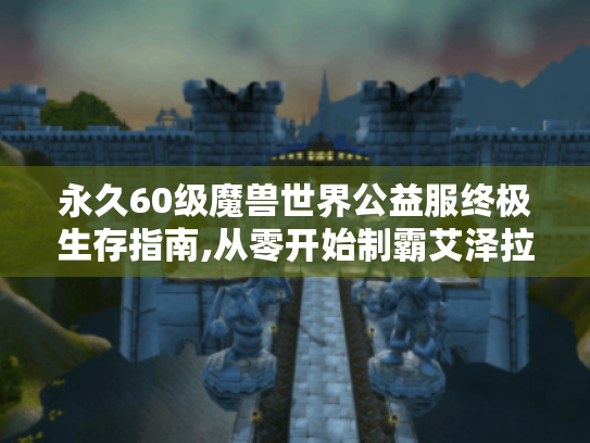 永久60级魔兽世界公益服终极生存指南,从零开始制霸艾泽拉斯