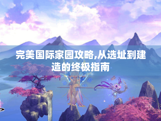 完美国际家园攻略,从选址到建造的终极指南