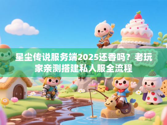 星尘传说服务端2025还香吗？老玩家亲测搭建私人服全流程