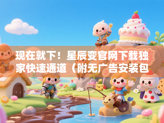 现在就下！星辰变官网下载独家快速通道（附无广告安装包获取法）
