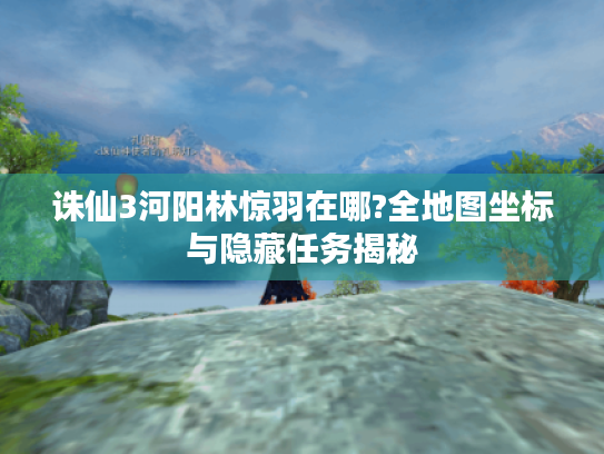 诛仙3河阳林惊羽在哪?全地图坐标与隐藏任务揭秘 诛仙3河阳林惊羽在哪?全地图坐标与隐藏任务揭秘