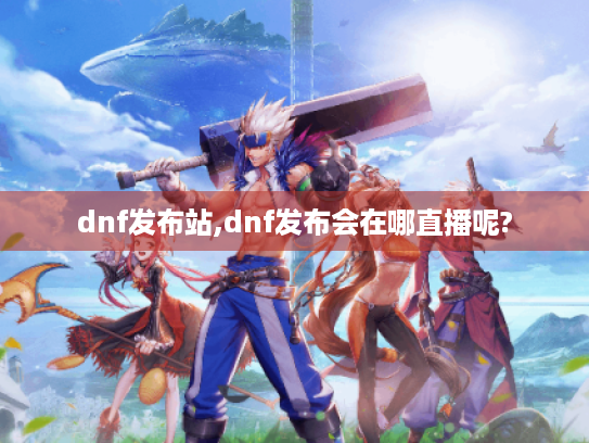 dnf发布站,dnf发布会在哪直播呢?