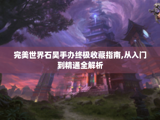 完美世界石昊手办终极收藏指南,从入门到精通全解析