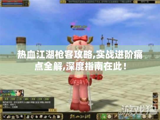 热血江湖枪客攻略,实战进阶痛点全解,深度指南在此！