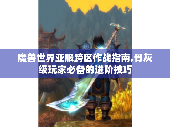 魔兽世界亚服跨区作战指南,骨灰级玩家必备的进阶技巧 魔兽世界亚服跨区作战指南,骨灰级玩家必备的进阶技巧