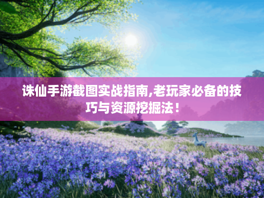 诛仙手游截图实战指南,老玩家必备的技巧与资源挖掘法！