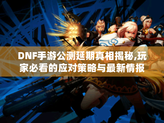 DNF手游公测延期真相揭秘,玩家必看的应对策略与最新情报