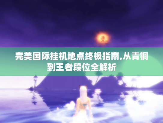 完美国际挂机地点终极指南,从青铜到王者段位全解析 完美国际挂机地点终极指南,从青铜到王者段位全解析