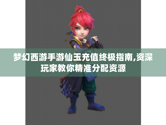 梦幻西游手游仙玉充值终极指南,资深玩家教你精准分配资源