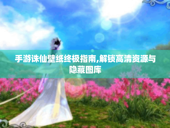 手游诛仙壁纸终极指南,解锁高清资源与隐藏图库 手游诛仙壁纸终极指南,解锁高清资源与隐藏图库