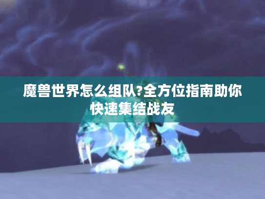 魔兽世界怎么组队?全方位指南助你快速集结战友