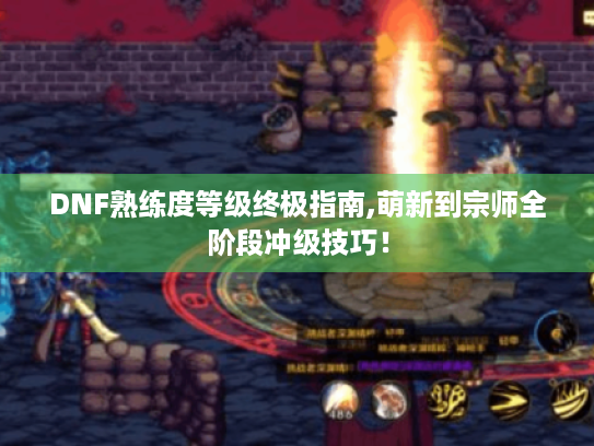 DNF熟练度等级终极指南,萌新到宗师全阶段冲级技巧！