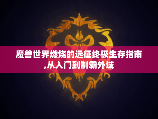 魔兽世界燃烧的远征终极生存指南,从入门到制霸外域