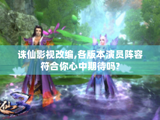 诛仙影视改编,各版本演员阵容符合你心中期待吗?