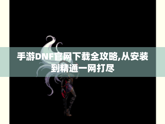 手游DNF官网下载全攻略,从安装到精通一网打尽