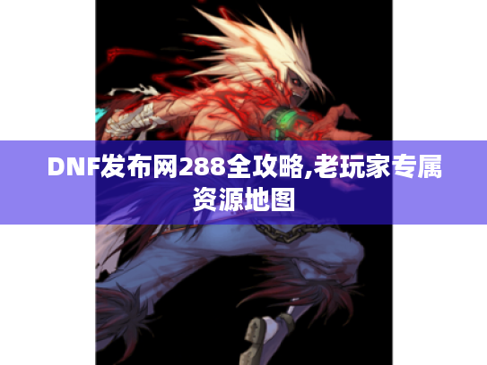 DNF发布网288全攻略,老玩家专属资源地图 DNF发布网288全攻略,老玩家专属资源地图