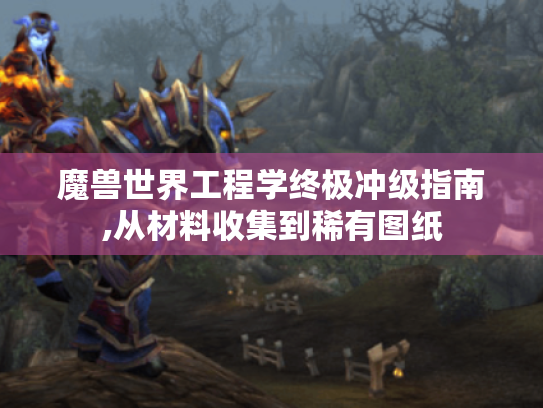 魔兽世界工程学终极冲级指南,从材料收集到稀有图纸