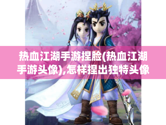 热血江湖手游捏脸(热血江湖手游头像),怎样捏出独特头像?