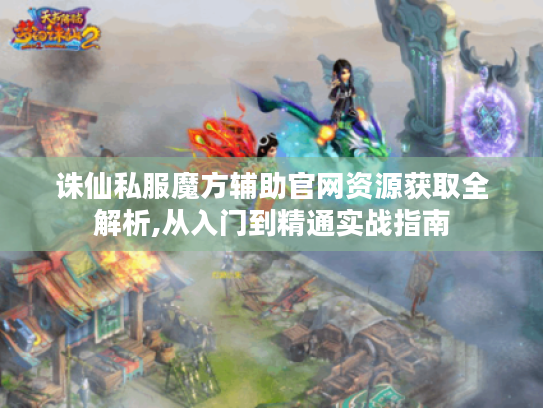 诛仙私服魔方辅助官网资源获取全解析,从入门到精通实战指南