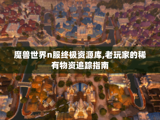 魔兽世界n服终极资源库,老玩家的稀有物资追踪指南 魔兽世界n服终极资源库,老玩家的稀有物资追踪指南