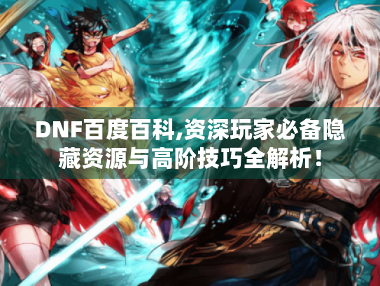 DNF百度百科,资深玩家必备隐藏资源与高阶技巧全解析！