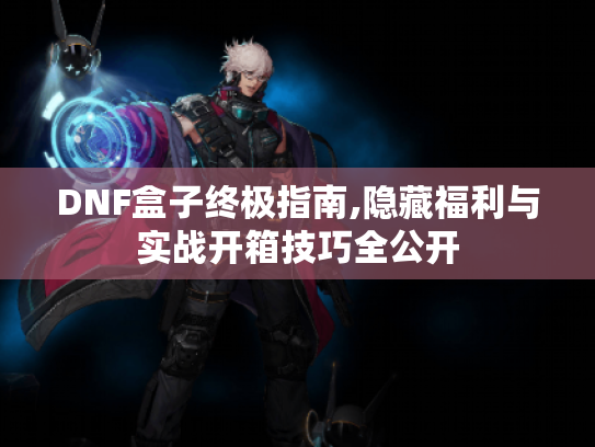 DNF盒子终极指南,隐藏福利与实战开箱技巧全公开