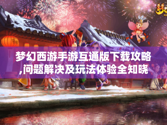 梦幻西游手游互通版下载攻略,问题解决及玩法体验全知晓! 梦幻西游手游互通版下载攻略,问题解决及玩法体验全知晓!