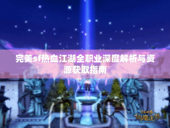 完美sf热血江湖全职业深度解析与资源获取指南 完美sf热血江湖全职业深度解析与资源获取指南