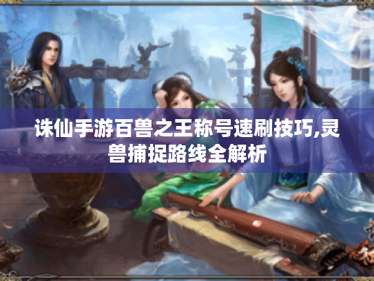 诛仙手游百兽之王称号速刷技巧,灵兽捕捉路线全解析