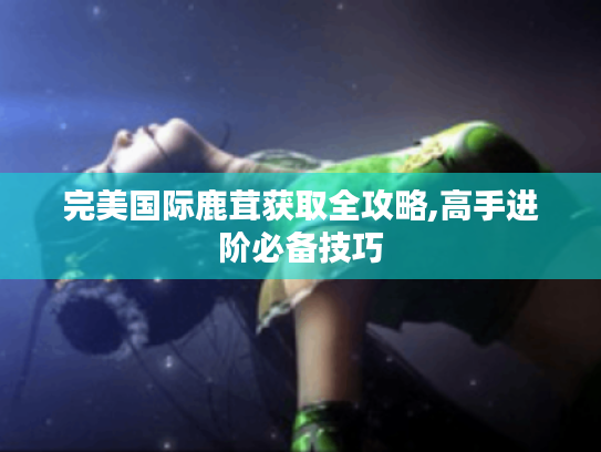 完美国际鹿茸获取全攻略,高手进阶必备技巧 完美国际鹿茸获取全攻略,高手进阶必备技巧