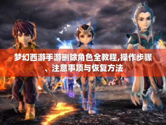 梦幻西游手游删除角色全教程,操作步骤、注意事项与恢复方法 梦幻西游手游删除角色全教程,操作步骤、注意事项与恢复方法