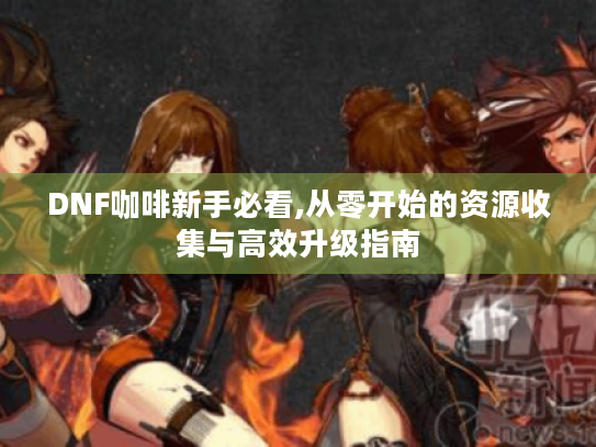 DNF咖啡新手必看,从零开始的资源收集与高效升级指南