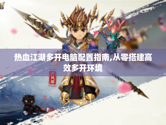 热血江湖多开电脑配置指南,从零搭建高效多开环境