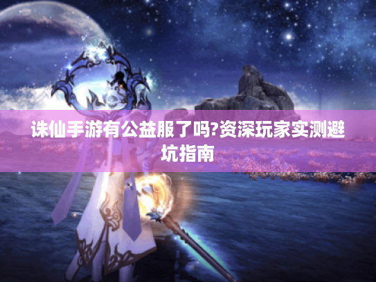 诛仙手游有公益服了吗?资深玩家实测避坑指南 诛仙手游有公益服了吗?资深玩家实测避坑指南