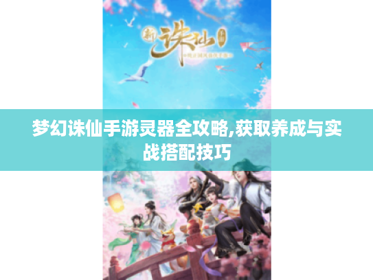 梦幻诛仙手游灵器全攻略,获取养成与实战搭配技巧