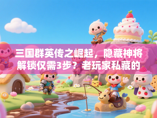 三国群英传之崛起，隐藏神将解锁仅需3步？老玩家私藏的速通秘籍首次曝光！