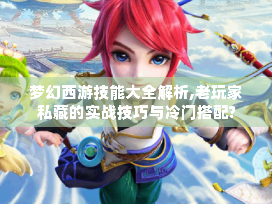 梦幻西游技能大全解析,老玩家私藏的实战技巧与冷门搭配?
