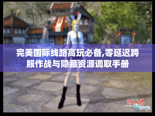 完美国际线路高玩必备,零延迟跨服作战与隐藏资源调取手册