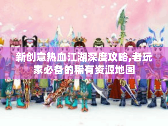 新创意热血江湖深度攻略,老玩家必备的稀有资源地图
