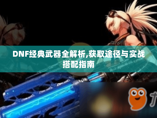 DNF经典武器全解析,获取途径与实战搭配指南 DNF经典武器全解析,获取途径与实战搭配指南