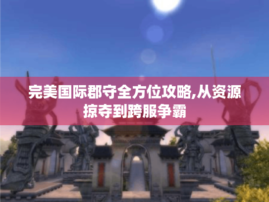 完美国际郡守全方位攻略,从资源掠夺到跨服争霸