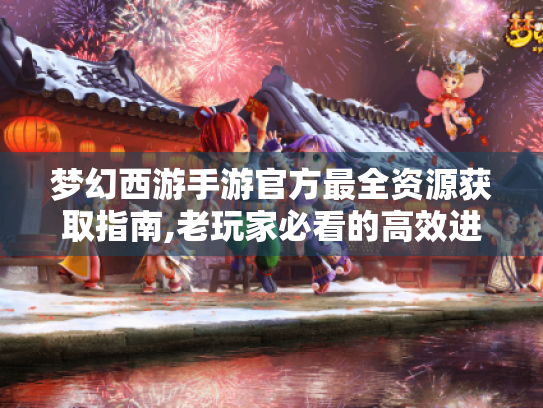 梦幻西游手游官方最全资源获取指南,老玩家必看的高效进阶路线