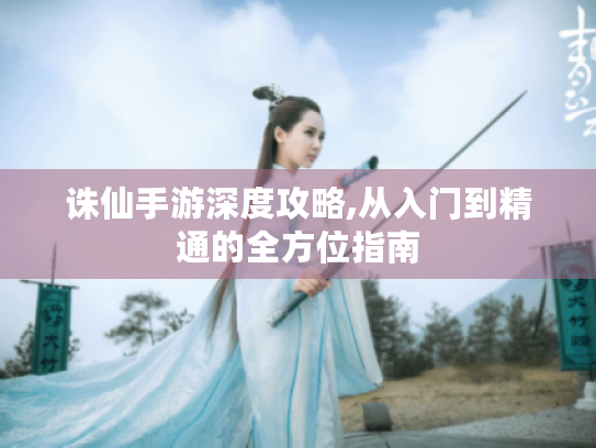 诛仙手游深度攻略,从入门到精通的全方位指南 诛仙手游深度攻略,从入门到精通的全方位指南
