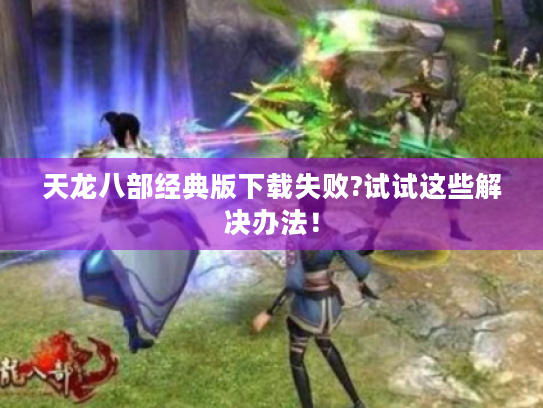 天龙八部经典版下载失败?试试这些解决办法！