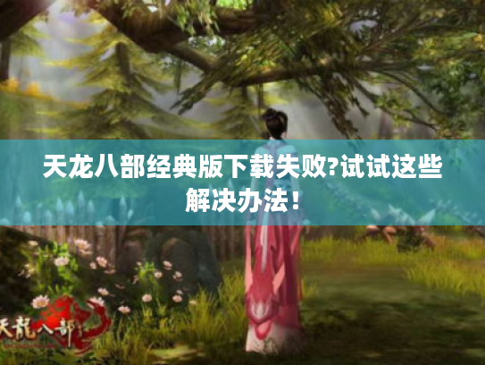 天龙八部经典版下载失败?试试这些解决办法！