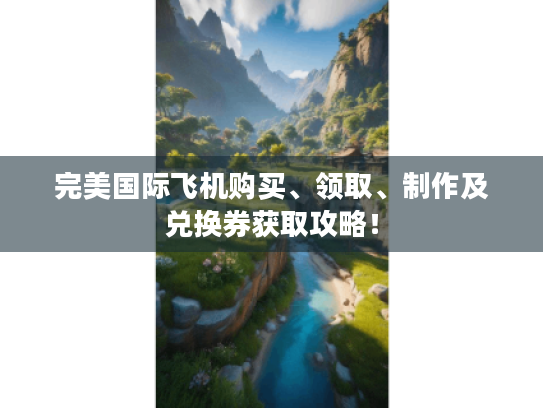 完美国际飞机购买、领取、制作及兑换券获取攻略！
