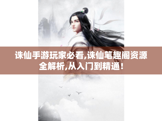诛仙手游玩家必看,诛仙笔趣阁资源全解析,从入门到精通！